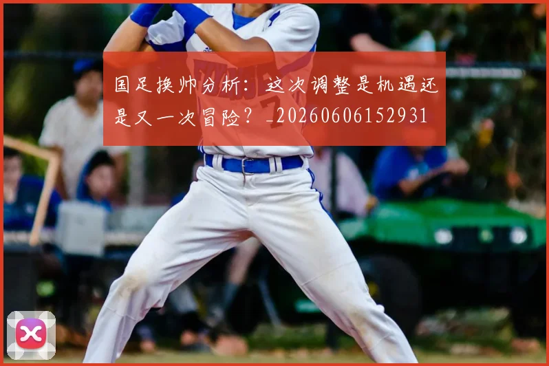 国足换帅分析：这次调整是机遇还是又一次冒险？_20260606152931