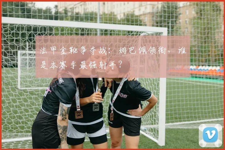 法甲金靴争夺战：姆巴佩领衔，谁是本赛季最强射手？