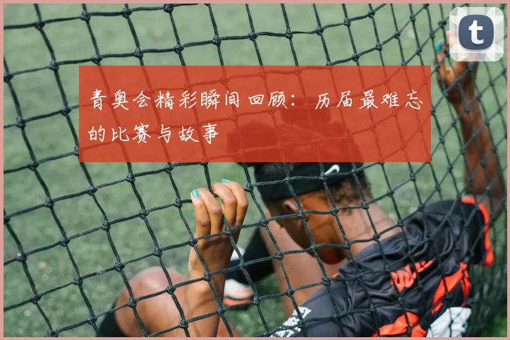 青奥会精彩瞬间回顾：历届最难忘的比赛与故事