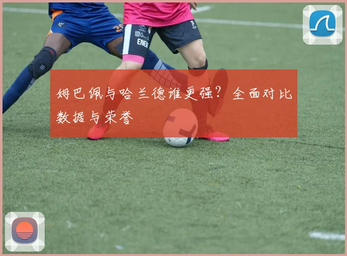 姆巴佩与哈兰德谁更强?全面对比数据与荣誉
