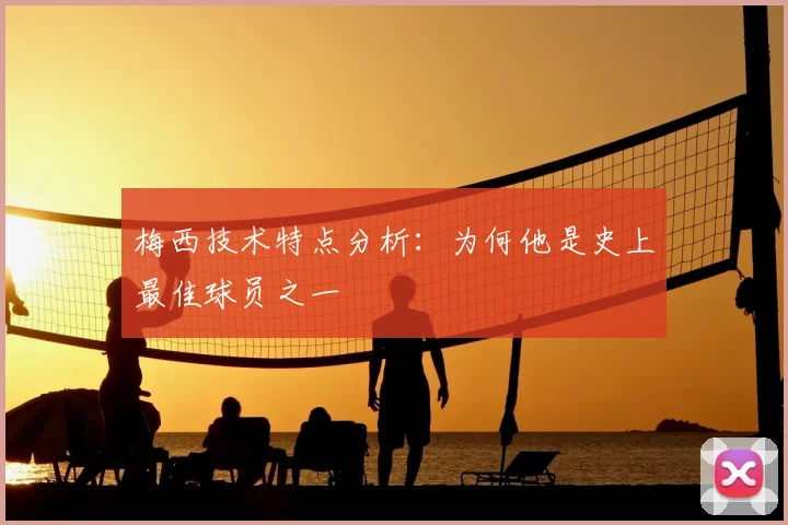 梅西技术特点分析:为何他是史上最佳球员之一