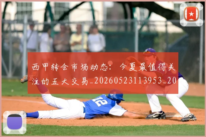 西甲转会市场动态:今夏最值得关注的五大交易_20260523113953_20260703181933