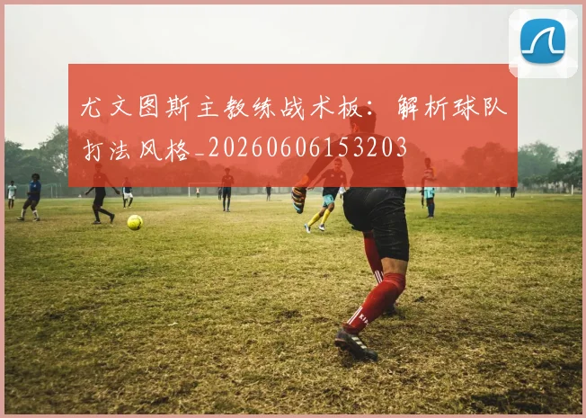 尤文图斯主教练战术板：解析球队打法风格_20260606153203