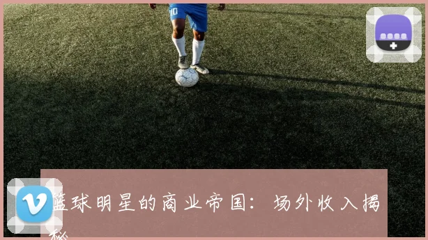 篮球明星的商业帝国：场外收入揭秘