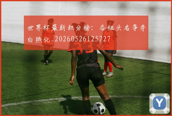 世界杯最新积分榜:各组头名争夺白热化_20260526125727