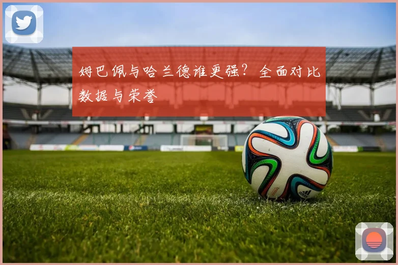 姆巴佩与哈兰德谁更强？全面对比数据与荣誉