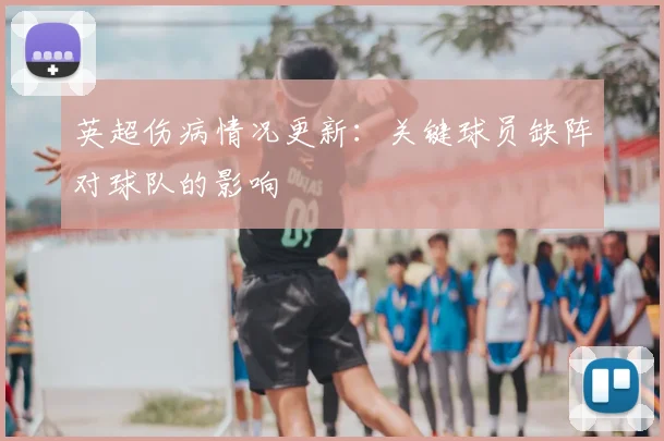 英超伤病情况更新:关键球员缺阵对球队的影响