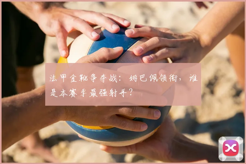 法甲金靴争夺战：姆巴佩领衔，谁是本赛季最强射手？