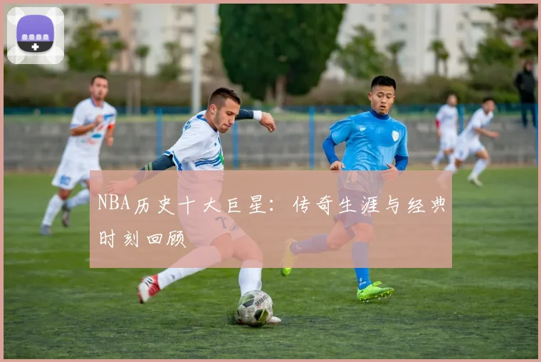NBA历史十大巨星:传奇生涯与经典时刻回顾